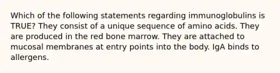 Which of the following statements regarding immunoglobulins is TRUE? They consist of a unique sequence of amino acids. They are produced in the red bone marrow. They are attached to mucosal membranes at entry points into the body. IgA binds to allergens.