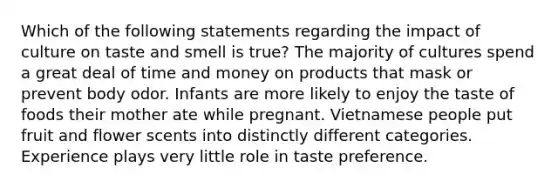 Which of the following statements regarding the impact of culture on taste and smell is true? The majority of cultures spend a great deal of time and money on products that mask or prevent body odor. Infants are more likely to enjoy the taste of foods their mother ate while pregnant. Vietnamese people put fruit and flower scents into distinctly different categories. Experience plays very little role in taste preference.