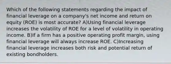 Which of the following statements regarding the impact of financial leverage on a company's net income and return on equity (ROE) is most accurate? A)Using financial leverage increases the volatility of ROE for a level of volatility in operating income. B)If a firm has a positive operating profit margin, using financial leverage will always increase ROE. C)Increasing financial leverage increases both risk and potential return of existing bondholders.