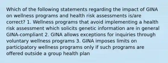 Which of the following statements regarding the impact of GINA on wellness programs and health risk assessments is/are correct? 1. Wellness programs that avoid implementing a health risk assessment which solicits genetic information are in general GINA-compliant 2. GINA allows exceptions for inquiries through voluntary wellness programs 3. GINA imposes limits on participatory wellness programs only if such programs are offered outside a group health plan