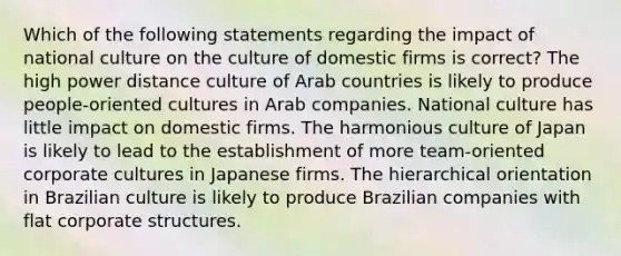 Which of the following statements regarding the impact of national culture on the culture of domestic firms is correct? The high power distance culture of Arab countries is likely to produce people-oriented cultures in Arab companies. National culture has little impact on domestic firms. The harmonious culture of Japan is likely to lead to the establishment of more team-oriented corporate cultures in Japanese firms. The hierarchical orientation in Brazilian culture is likely to produce Brazilian companies with flat corporate structures.