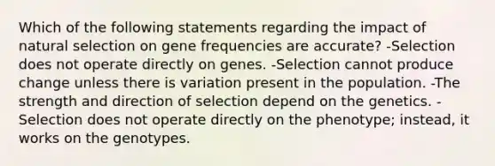 Which of the following statements regarding the impact of natural selection on gene frequencies are accurate? -Selection does not operate directly on genes. -Selection cannot produce change unless there is variation present in the population. -The strength and direction of selection depend on the genetics. -Selection does not operate directly on the phenotype; instead, it works on the genotypes.