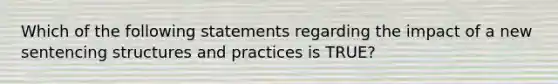 Which of the following statements regarding the impact of a new sentencing structures and practices is TRUE?