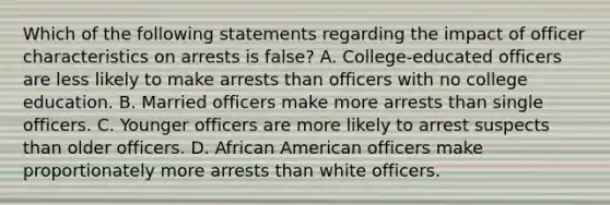 Which of the following statements regarding the impact of officer characteristics on arrests is false? A. College-educated officers are less likely to make arrests than officers with no college education. B. Married officers make more arrests than single officers. C. Younger officers are more likely to arrest suspects than older officers. D. African American officers make proportionately more arrests than white officers.