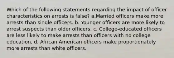 Which of the following statements regarding the impact of officer characteristics on arrests is false? a.Married officers make more arrests than single officers. b. Younger officers are more likely to arrest suspects than older officers. c. College-educated officers are less likely to make arrests than officers with no college education. d. African American officers make proportionately more arrests than white officers.