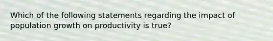 Which of the following statements regarding the impact of population growth on productivity is true?