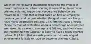 Which of the following statements regarding the impact of reward systems on culture shaping is correct? A | In outcome oriented cultures, supportive, cooperative behaviors are rewarded. B | Firms that reward based on how an employee meets a goal and not just whether the goal is met are likely to have highly aggressive cultures. C | A firm that uses a forced choice method of evaluation where a percentage of employees are ranked as excellent, average and failures, and the failures are threatened with turnover, is likely to have a team-oriented culture. D | A firm that rewards purely on the basis of goal achievement is likely to have an outcome-oriented culture.