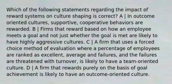 Which of the following statements regarding the impact of reward systems on culture shaping is correct? A | In outcome oriented cultures, supportive, cooperative behaviors are rewarded. B | Firms that reward based on how an employee meets a goal and not just whether the goal is met are likely to have highly aggressive cultures. C | A firm that uses a forced choice method of evaluation where a percentage of employees are ranked as excellent, average and failures, and the failures are threatened with turnover, is likely to have a team-oriented culture. D | A firm that rewards purely on the basis of goal achievement is likely to have an outcome-oriented culture.