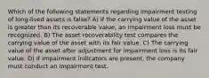 Which of the following statements regarding impairment testing of long-lived assets is false? A) If the carrying value of the asset is greater than its recoverable value, an impairment loss must be recognized. B) The asset recoverability test compares the carrying value of the asset with its fair value. C) The carrying value of the asset after adjustment for impairment loss is its fair value. D) If impairment indicators are present, the company must conduct an impairment test.