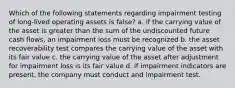 Which of the following statements regarding impairment testing of long-lived operating assets is false? a. if the carrying value of the asset is greater than the sum of the undiscounted future cash flows, an impairment loss must be recognized b. the asset recoverability test compares the carrying value of the asset with its fair value c. the carrying value of the asset after adjustment for impairment loss is its fair value d. if impairment indicators are present, the company must conduct and impairment test.