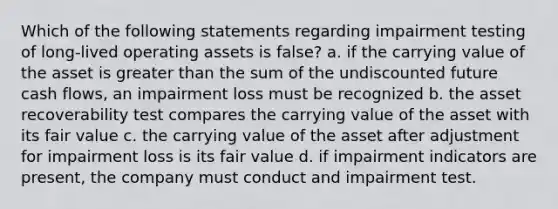 Which of the following statements regarding impairment testing of long-lived operating assets is false? a. if the carrying value of the asset is greater than the sum of the undiscounted future cash flows, an impairment loss must be recognized b. the asset recoverability test compares the carrying value of the asset with its fair value c. the carrying value of the asset after adjustment for impairment loss is its fair value d. if impairment indicators are present, the company must conduct and impairment test.