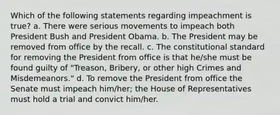 Which of the following statements regarding impeachment is true? a. There were serious movements to impeach both President Bush and President Obama. b. The President may be removed from office by the recall. c. The constitutional standard for removing the President from office is that he/she must be found guilty of "Treason, Bribery, or other high Crimes and Misdemeanors." d. To remove the President from office the Senate must impeach him/her; the House of Representatives must hold a trial and convict him/her.