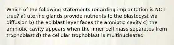 Which of the following statements regarding implantation is NOT true? a) uterine glands provide nutrients to the blastocyst via diffusion b) the epiblast layer faces the amniotic cavity c) the amniotic cavity appears when the inner cell mass separates from trophoblast d) the cellular trophoblast is multinucleated