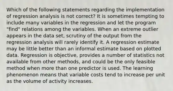 Which of the following statements regarding the implementation of regression analysis is not correct? It is sometimes tempting to include many variables in the regression and let the program "find" relations among the variables. When an extreme outlier appears in the data set, scrutiny of the output from the regression analysis will rarely identify it. A regression estimate may be little better than an informal estimate based on plotted data. Regression is objective, provides a number of statistics not available from other methods, and could be the only feasible method when more than one predictor is used. The learning phenomenon means that variable costs tend to increase per unit as the volume of activity increases.