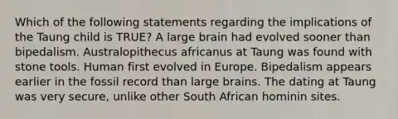 Which of the following statements regarding the implications of the Taung child is TRUE? A large brain had evolved sooner than bipedalism. Australopithecus africanus at Taung was found with stone tools. Human first evolved in Europe. Bipedalism appears earlier in the fossil record than large brains. The dating at Taung was very secure, unlike other South African hominin sites.