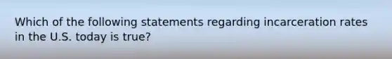 Which of the following statements regarding incarceration rates in the U.S. today is true?