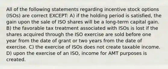 All of the following statements regarding incentive stock options (ISOs) are correct EXCEPT: A) if the holding period is satisfied, the gain upon the sale of ISO shares will be a long-term capital gain. B) the favorable tax treatment associated with ISOs is lost if the shares acquired through the ISO exercise are sold before one year from the date of grant or two years from the date of exercise. C) the exercise of ISOs does not create taxable income. D) upon the exercise of an ISO, income for AMT purposes is created.