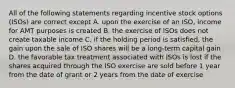 All of the following statements regarding incentive stock options (ISOs) are correct except A. upon the exercise of an ISO, income for AMT purposes is created B. the exercise of ISOs does not create taxable income C. if the holding period is satisfied, the gain upon the sale of ISO shares will be a long-term capital gain D. the favorable tax treatment associated with ISOs is lost if the shares acquired through the ISO exercise are sold before 1 year from the date of grant or 2 years from the date of exercise