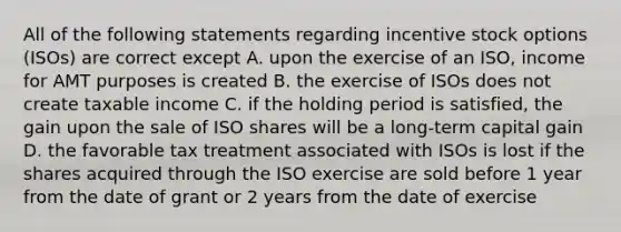 All of the following statements regarding incentive stock options (ISOs) are correct except A. upon the exercise of an ISO, income for AMT purposes is created B. the exercise of ISOs does not create taxable income C. if the holding period is satisfied, the gain upon the sale of ISO shares will be a long-term capital gain D. the favorable tax treatment associated with ISOs is lost if the shares acquired through the ISO exercise are sold before 1 year from the date of grant or 2 years from the date of exercise