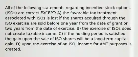 All of the following statements regarding incentive stock options (ISOs) are correct EXCEPT: A) the favorable tax treatment associated with ISOs is lost if the shares acquired through the ISO exercise are sold before one year from the date of grant or two years from the date of exercise. B) the exercise of ISOs does not create taxable income. C) if the holding period is satisfied, the gain upon the sale of ISO shares will be a long-term capital gain. D) upon the exercise of an ISO, income for AMT purposes is created.