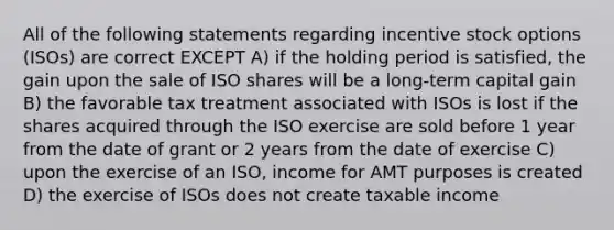 All of the following statements regarding incentive stock options (ISOs) are correct EXCEPT A) if the holding period is satisfied, the gain upon the sale of ISO shares will be a long-term capital gain B) the favorable tax treatment associated with ISOs is lost if the shares acquired through the ISO exercise are sold before 1 year from the date of grant or 2 years from the date of exercise C) upon the exercise of an ISO, income for AMT purposes is created D) the exercise of ISOs does not create taxable income