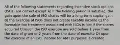 All of the following statements regarding incentive stock options (ISOs) are correct except A) if the holding period is satisfied, the gain upon the sale of ISO shares will be a long-term capital gain B) the exercise of ISOs does not create taxable income C) the favorable tax treatment associated with ISOs is lost if the shares acquired through the ISO exercise are sold before 1 year from the date of grant or 2 years from the date of exercise D) upon the exercise of an ISO, income for AMT purposes is created