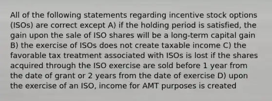 All of the following statements regarding incentive stock options (ISOs) are correct except A) if the holding period is satisfied, the gain upon the sale of ISO shares will be a long-term capital gain B) the exercise of ISOs does not create taxable income C) the favorable tax treatment associated with ISOs is lost if the shares acquired through the ISO exercise are sold before 1 year from the date of grant or 2 years from the date of exercise D) upon the exercise of an ISO, income for AMT purposes is created