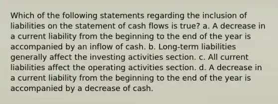 Which of the following statements regarding the inclusion of liabilities on the statement of cash flows is true? a. A decrease in a current liability from the beginning to the end of the year is accompanied by an inflow of cash. b. Long-term liabilities generally affect the investing activities section. c. All current liabilities affect the operating activities section. d. A decrease in a current liability from the beginning to the end of the year is accompanied by a decrease of cash.