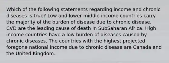 Which of the following statements regarding income and chronic diseases is true? Low and lower middle income countries carry the majority of the burden of disease due to chronic disease. CVD are the leading cause of death in SubSaharan Africa. High income countries have a low burden of diseases caused by chronic diseases. The countries with the highest projected foregone national income due to chronic disease are Canada and the United Kingdom.