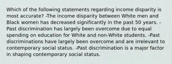 Which of the following statements regarding income disparity is most accurate? -The income disparity between White men and Black women has decreased significantly in the past 50 years. -Past discrimination has largely been overcome due to equal spending on education for White and non-White students. -Past discriminations have largely been overcome and are irrelevant to contemporary social status. -Past discrimination is a major factor in shaping contemporary social status.