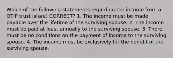 Which of the following statements regarding the income from a QTIP trust is(are) CORRECT? 1. The income must be made payable over the lifetime of the surviving spouse. 2. The income must be paid at least annually to the surviving spouse. 3. There must be no conditions on the payment of income to the surviving spouse. 4. The income must be exclusively for the benefit of the surviving spouse.