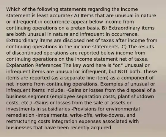 Which of the following statements regarding the <a href='https://www.questionai.com/knowledge/kCPMsnOwdm-income-statement' class='anchor-knowledge'>income statement</a> is least accurate? A) Items that are unusual in nature or infrequent in occurrence appear below income from continuing operations on a pretax basis. B) Extraordinary items are both unusual in nature and infrequent in occurrence. Extraordinary items are disclosed net of taxes after income from continuing operations in the income statements. C) The results of discontinued operations are reported below income from continuing operations on the income statement net of taxes. Explanation References The key word here is "or." Unusual or infrequent items are unusual or infrequent, but NOT both. These items are reported (as a separate line item) as a component of net income from continuing operations. Examples of unusual or infrequent items include: -Gains or losses from the disposal of a business segment (employee separation costs, plant shutdown costs, etc.) -Gains or losses from the sale of assets or investments in subsidiaries -Provisions for environmental remediation -Impairments, write-offs, write-downs, and restructuring costs Integration expenses associated with businesses that have been recently acquired.