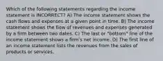 Which of the following statements regarding the income statement is INCORRECT? A) The income statement shows the cash flows and expenses at a given point in time. B) The income statement shows the flow of revenues and expenses generated by a firm between two dates. C) The last or "bottom" line of the income statement shows a firmʹs net income. D) The first line of an income statement lists the revenues from the sales of products or services.