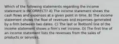 Which of the following statements regarding the income statement is INCORRECT? A) The income statement shows the cash flows and expenses at a given point in time. B) The income statement shows the flow of revenues and expenses generated by a firm between two dates. C) The last or ȈbottomȈ line of the income statement shows a firmʹs net income. D) The first line of an income statement lists the revenues from the sales of products or services.