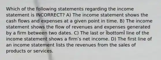 Which of the following statements regarding the income statement is INCORRECT? A) The income statement shows the cash flows and expenses at a given point in time. B) The income statement shows the flow of revenues and expenses generated by a firm between two dates. C) The last or ȈbottomȈ line of the income statement shows a firmʹs net income. D) The first line of an income statement lists the revenues from the sales of products or services.