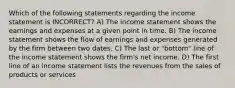 Which of the following statements regarding the income statement is INCORRECT? A) The income statement shows the earnings and expenses at a given point in time. B) The income statement shows the flow of earnings and expenses generated by the firm between two dates. C) The last or "bottom" line of the income statement shows the firm's net income. D) The first line of an income statement lists the revenues from the sales of products or services