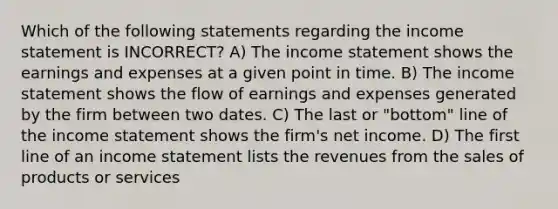 Which of the following statements regarding the income statement is INCORRECT? A) The income statement shows the earnings and expenses at a given point in time. B) The income statement shows the flow of earnings and expenses generated by the firm between two dates. C) The last or "bottom" line of the income statement shows the firm's net income. D) The first line of an income statement lists the revenues from the sales of products or services