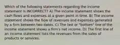 Which of the following statements regarding the income statement is INCORRECT? A) The income statement shows the cash flows and expenses at a given point in time. B) The income statement shows the flow of revenues and expenses generated by a firm between two dates. C) The last or "bottom" line of the income statement shows a firm's net income. D) The first line of an income statement lists the revenues from the sales of products or services.