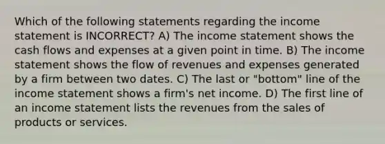 Which of the following statements regarding the income statement is INCORRECT? A) The income statement shows the cash flows and expenses at a given point in time. B) The income statement shows the flow of revenues and expenses generated by a firm between two dates. C) The last or "bottom" line of the income statement shows a firm's net income. D) The first line of an income statement lists the revenues from the sales of products or services.