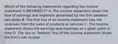 Which of the following statements regarding the income statement is INCORRECT? A. The income statement shows the flow of earnings and expenses generated by the firm between two dates B. The first line of an income statement lists the revenues from the sales of products or services C. The income statement shows the earnings and expenses at a given point in time D. The last or "bottom" line of the income statement shows the firm's net income