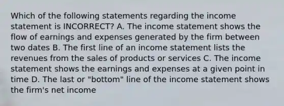 Which of the following statements regarding the income statement is INCORRECT? A. The income statement shows the flow of earnings and expenses generated by the firm between two dates B. The first line of an income statement lists the revenues from the sales of products or services C. The income statement shows the earnings and expenses at a given point in time D. The last or "bottom" line of the income statement shows the firm's net income