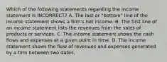 Which of the following statements regarding the income statement is​ INCORRECT? A. The last or​ "bottom" line of the income statement shows a​ firm's net income. B. The first line of an income statement lists the revenues from the sales of products or services. C. The income statement shows the cash flows and expenses at a given point in time. D. The income statement shows the flow of revenues and expenses generated by a firm between two dates.