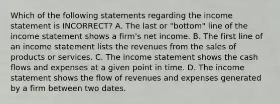 Which of the following statements regarding the income statement is​ INCORRECT? A. The last or​ "bottom" line of the income statement shows a​ firm's net income. B. The first line of an income statement lists the revenues from the sales of products or services. C. The income statement shows the cash flows and expenses at a given point in time. D. The income statement shows the flow of revenues and expenses generated by a firm between two dates.