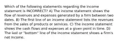 Which of the following statements regarding the income statement is INCORRECT? A) The income statement shows the flow of revenues and expenses generated by a firm between two dates. B) The first line of an income statement lists the revenues from the sales of products or services. C) The income statement shows the cash flows and expenses at a given point in time. D) The last or "bottom" line of the income statement shows a firm's net income.