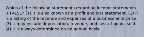 Which of the following statements regarding income statements is FALSE? (1) It is also known as a profit and loss statement. (2) It is a listing of the revenue and expenses of a business enterprise. (3) It may include depreciation, revenue, and cost of goods sold. (4) It is always determined on an annual basis.