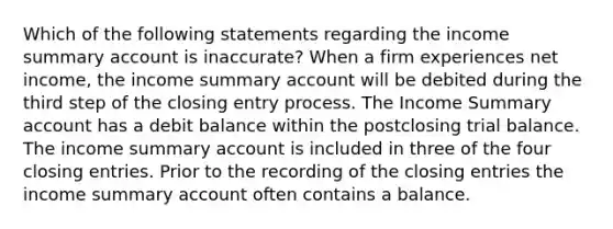 Which of the following statements regarding the income summary account is inaccurate? When a firm experiences net income, the income summary account will be debited during the third step of the closing entry process. The Income Summary account has a debit balance within the postclosing trial balance. The income summary account is included in three of the four closing entries. Prior to the recording of the closing entries the income summary account often contains a balance.