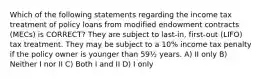 Which of the following statements regarding the income tax treatment of policy loans from modified endowment contracts (MECs) is CORRECT? They are subject to last-in, first-out (LIFO) tax treatment. They may be subject to a 10% income tax penalty if the policy owner is younger than 59½ years. A) II only B) Neither I nor II C) Both I and II D) I only