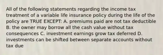 All of the following statements regarding the income tax treatment of a variable life insurance policy during the life of the policy are TRUE EXCEPT: A. premiums paid are not tax deductible B. the owner may borrow all the cash value without tax consequences C. investment earnings grow tax deferred D. investments can be shifted between separate accounts without tax due