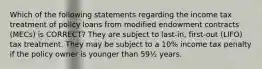 Which of the following statements regarding the income tax treatment of policy loans from modified endowment contracts (MECs) is CORRECT? They are subject to last-in, first-out (LIFO) tax treatment. They may be subject to a 10% income tax penalty if the policy owner is younger than 59½ years.