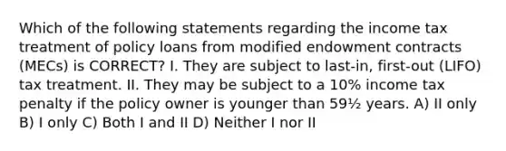 Which of the following statements regarding the income tax treatment of policy loans from modified endowment contracts (MECs) is CORRECT? I. They are subject to last-in, first-out (LIFO) tax treatment. II. They may be subject to a 10% income tax penalty if the policy owner is younger than 59½ years. A) II only B) I only C) Both I and II D) Neither I nor II